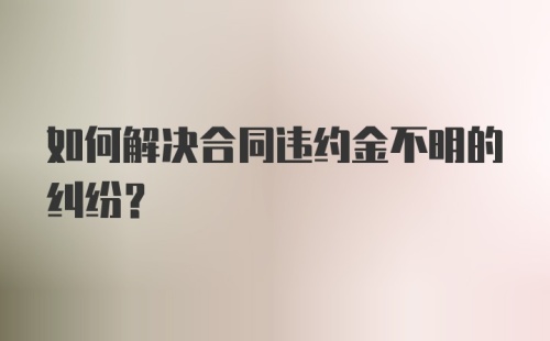 如何解决合同违约金不明的纠纷？