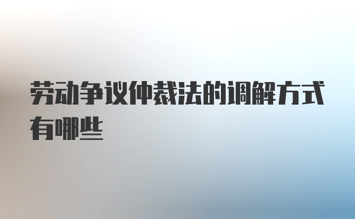 劳动争议仲裁法的调解方式有哪些