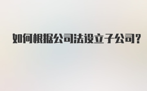 如何根据公司法设立子公司？