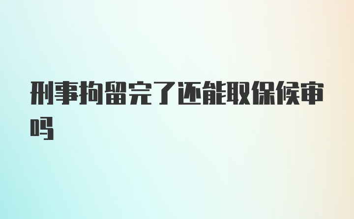 刑事拘留完了还能取保候审吗