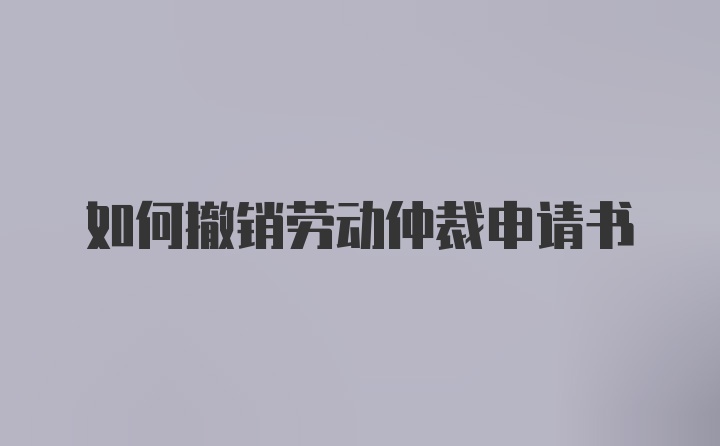 如何撤销劳动仲裁申请书