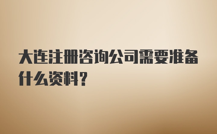 大连注册咨询公司需要准备什么资料?