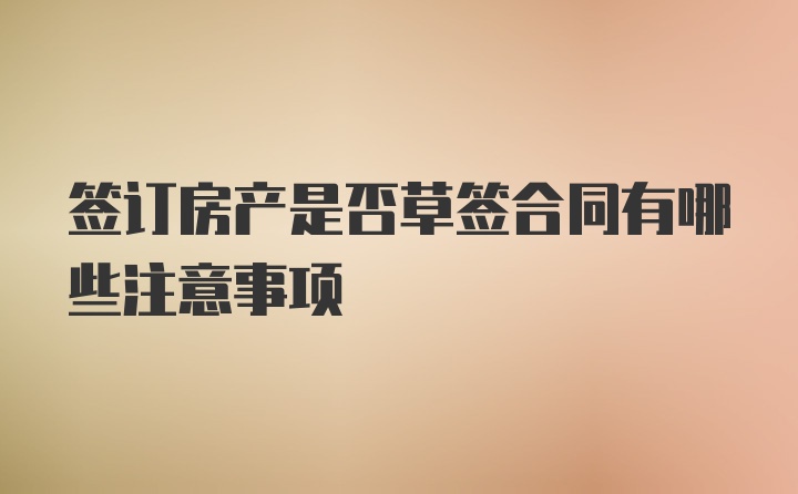 签订房产是否草签合同有哪些注意事项