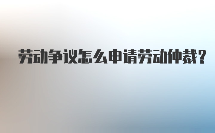 劳动争议怎么申请劳动仲裁?