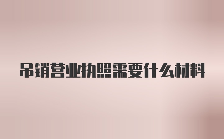 吊销营业执照需要什么材料