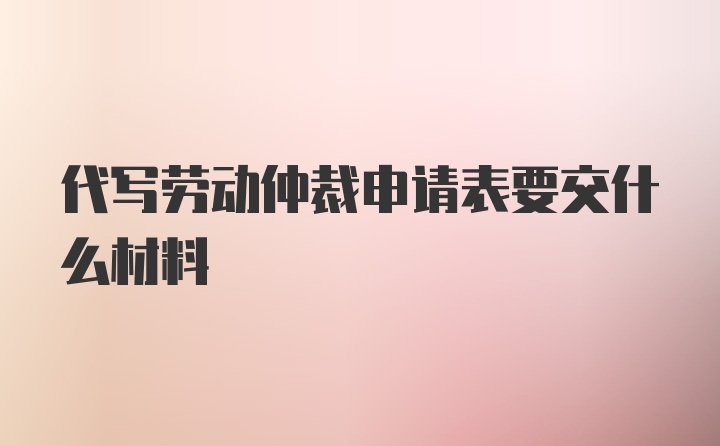 代写劳动仲裁申请表要交什么材料