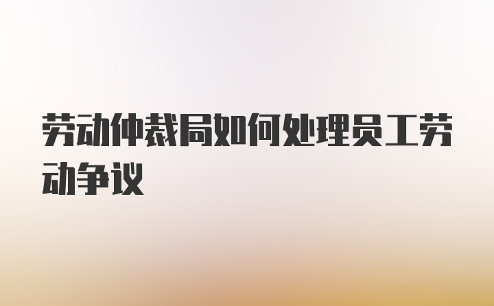 劳动仲裁局如何处理员工劳动争议