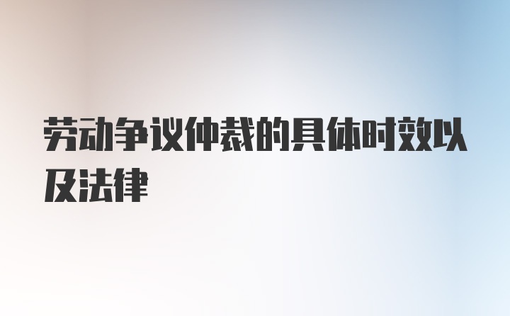 劳动争议仲裁的具体时效以及法律