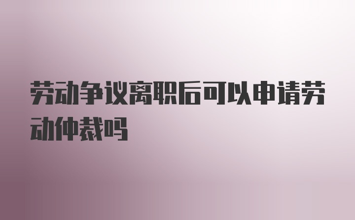 劳动争议离职后可以申请劳动仲裁吗