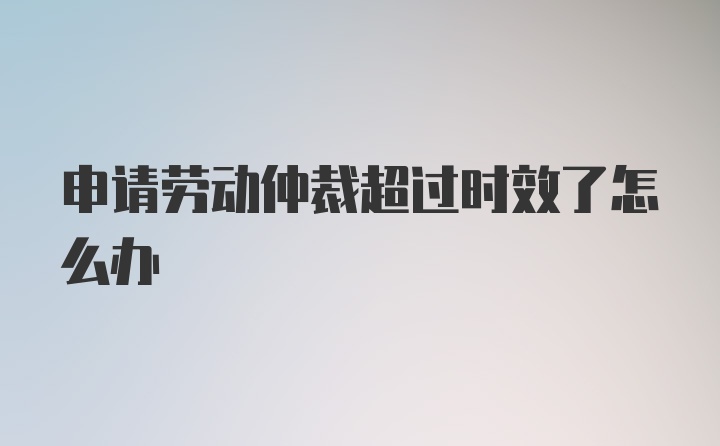 申请劳动仲裁超过时效了怎么办