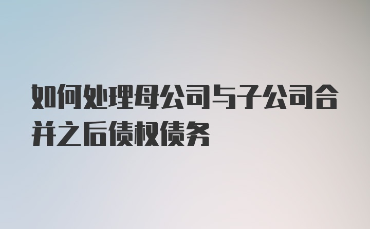 如何处理母公司与子公司合并之后债权债务