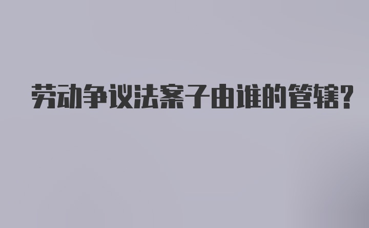 劳动争议法案子由谁的管辖？