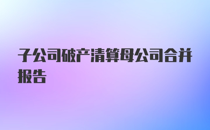 子公司破产清算母公司合并报告