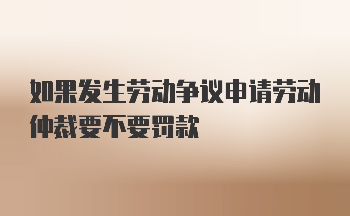 如果发生劳动争议申请劳动仲裁要不要罚款