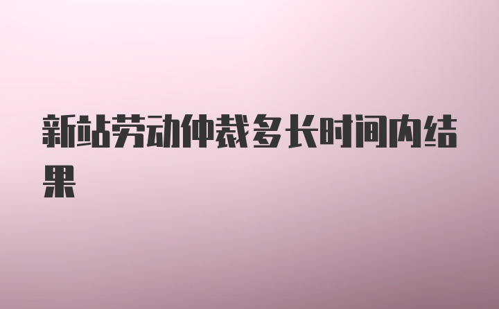 新站劳动仲裁多长时间内结果