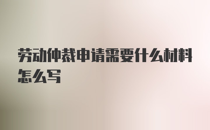 劳动仲裁申请需要什么材料怎么写