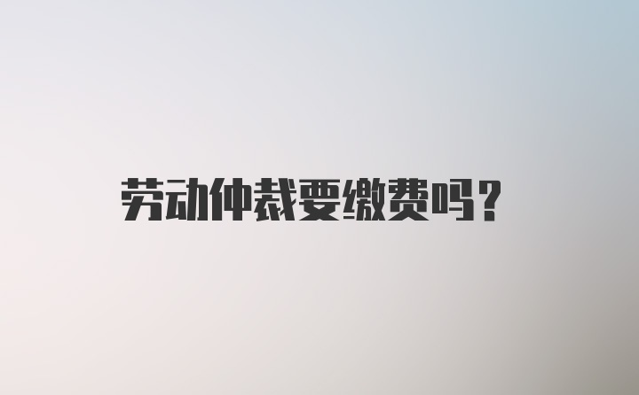 劳动仲裁要缴费吗？