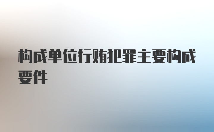 构成单位行贿犯罪主要构成要件