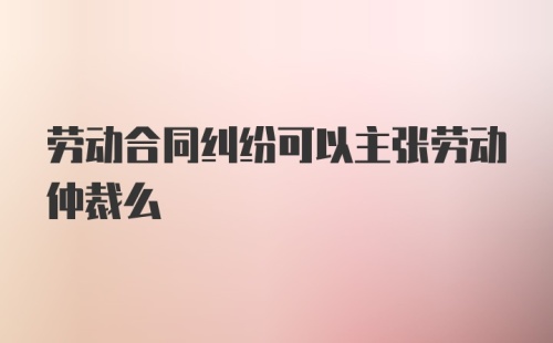 劳动合同纠纷可以主张劳动仲裁么