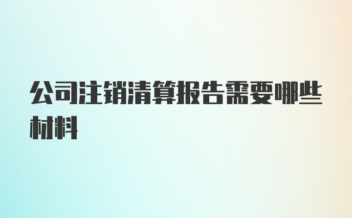 公司注销清算报告需要哪些材料