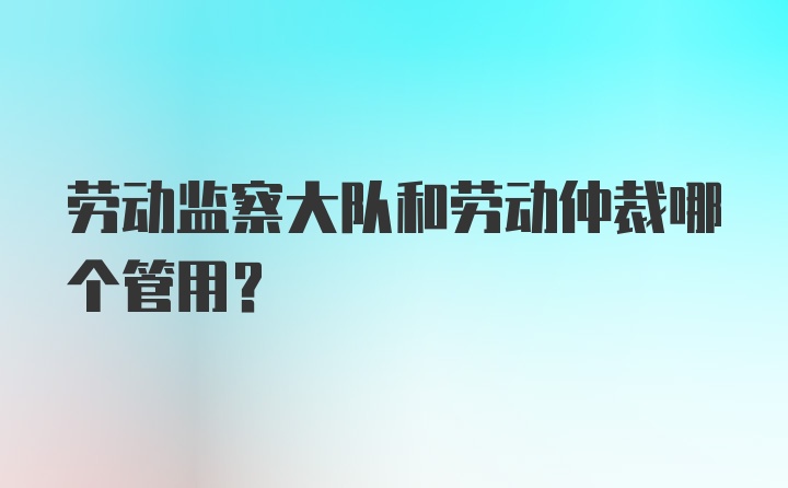 劳动监察大队和劳动仲裁哪个管用？