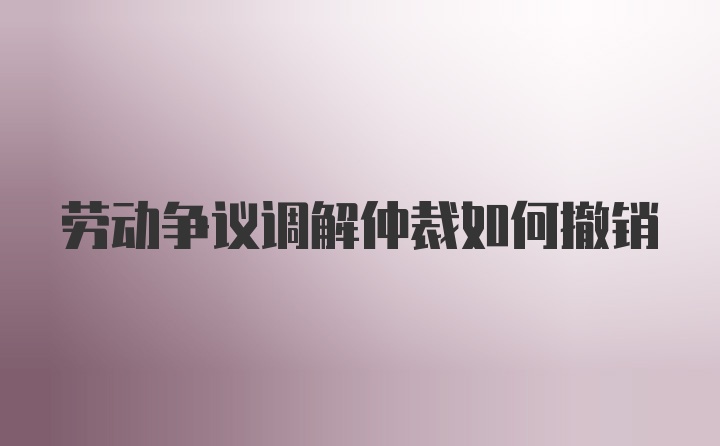 劳动争议调解仲裁如何撤销