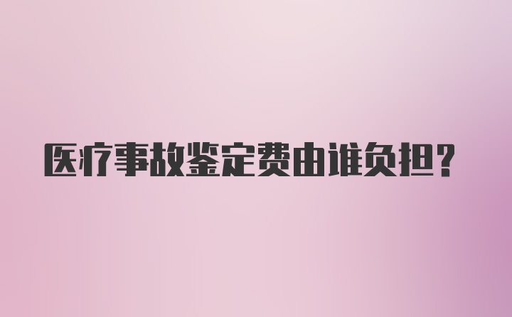 医疗事故鉴定费由谁负担？