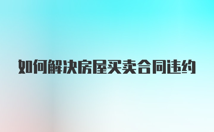如何解决房屋买卖合同违约