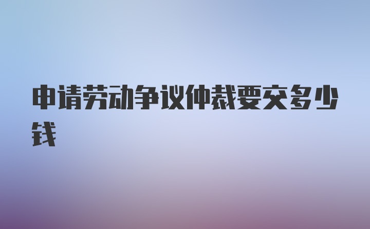 申请劳动争议仲裁要交多少钱