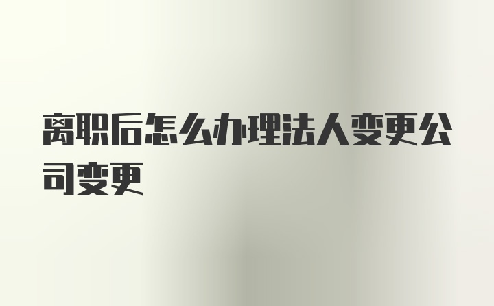 离职后怎么办理法人变更公司变更