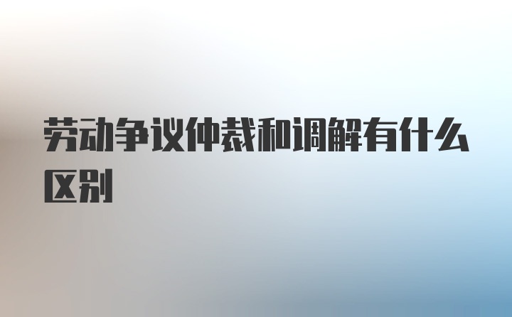 劳动争议仲裁和调解有什么区别