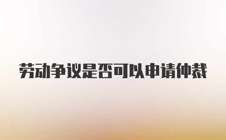 劳动争议是否可以申请仲裁