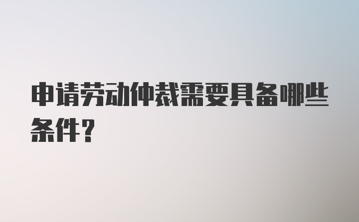 申请劳动仲裁需要具备哪些条件?