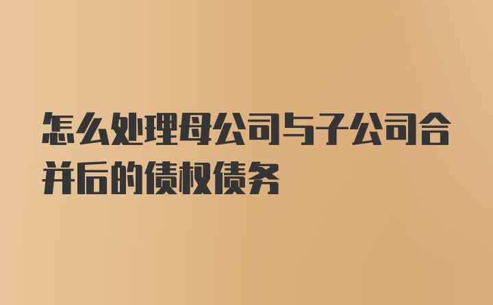 怎么处理母公司与子公司合并后的债权债务