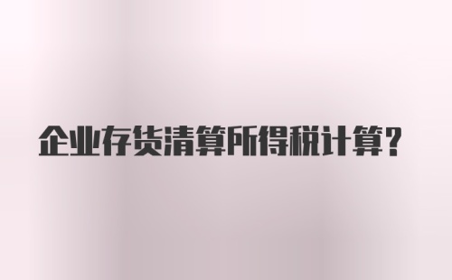 企业存货清算所得税计算？