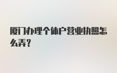 厦门办理个体户营业执照怎么弄？