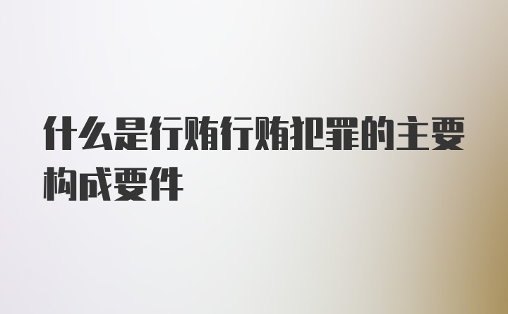 什么是行贿行贿犯罪的主要构成要件