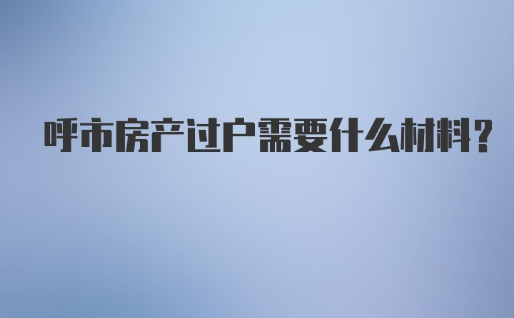 呼市房产过户需要什么材料？