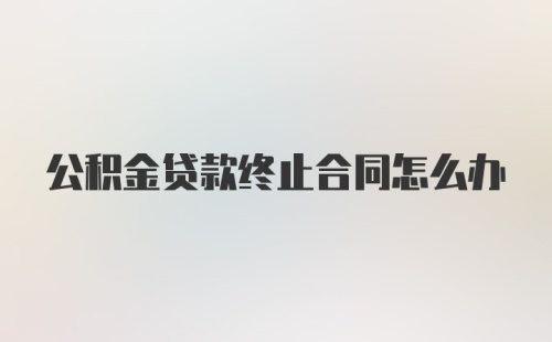 公积金贷款终止合同怎么办