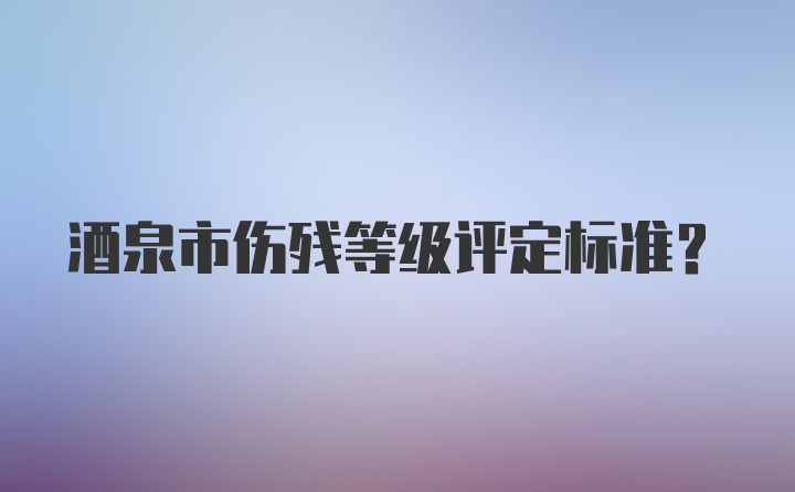 酒泉市伤残等级评定标准？