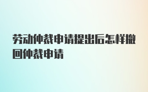 劳动仲裁申请提出后怎样撤回仲裁申请