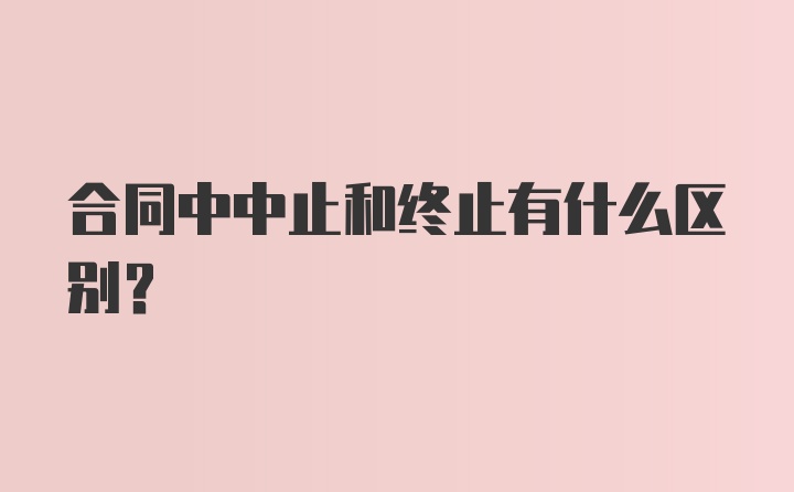 合同中中止和终止有什么区别？