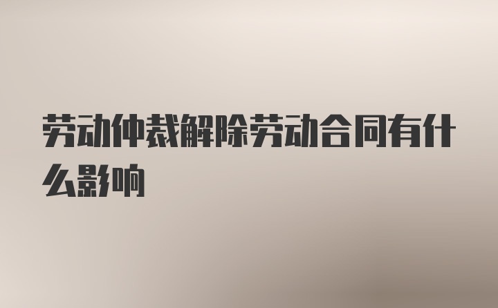 劳动仲裁解除劳动合同有什么影响