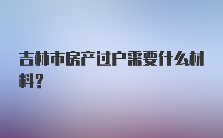 吉林市房产过户需要什么材料？