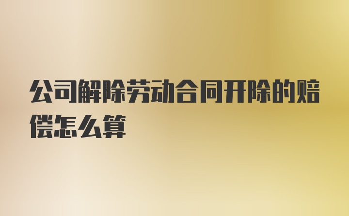 公司解除劳动合同开除的赔偿怎么算