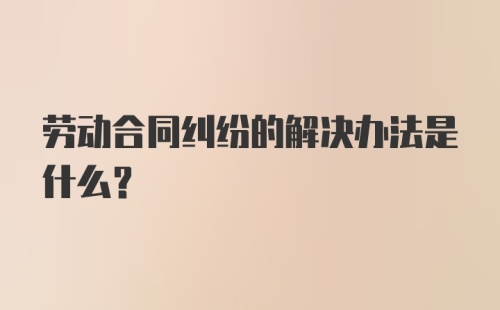 劳动合同纠纷的解决办法是什么？