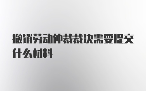 撤销劳动仲裁裁决需要提交什么材料