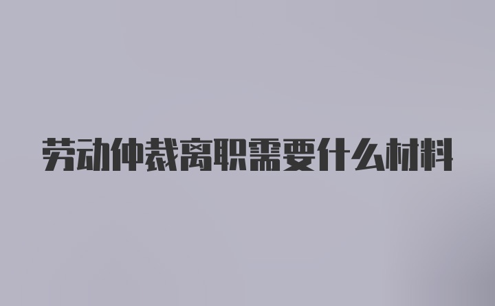 劳动仲裁离职需要什么材料