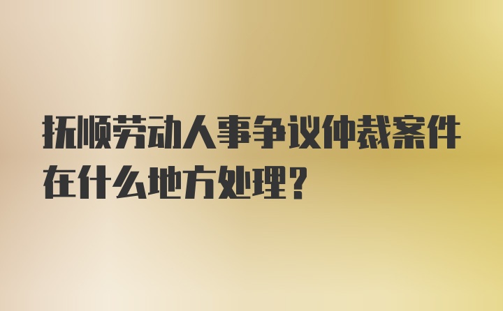 抚顺劳动人事争议仲裁案件在什么地方处理？