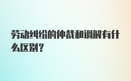 劳动纠纷的仲裁和调解有什么区别？